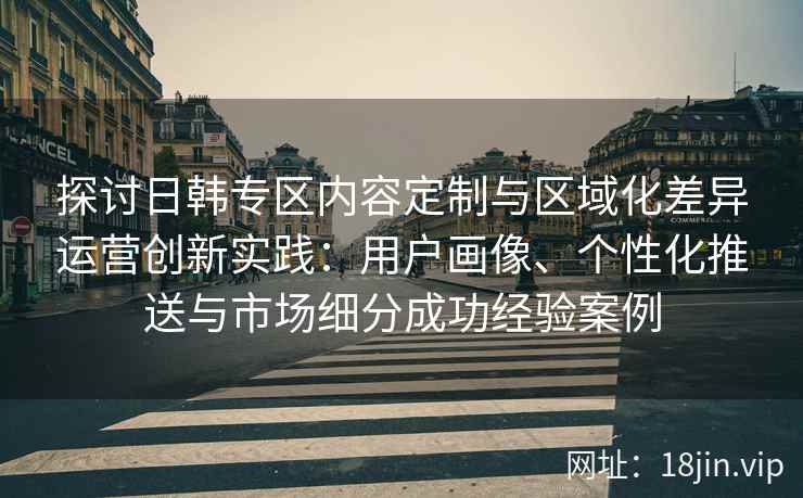 探讨日韩专区内容定制与区域化差异运营创新实践：用户画像、个性化推送与市场细分成功经验案例