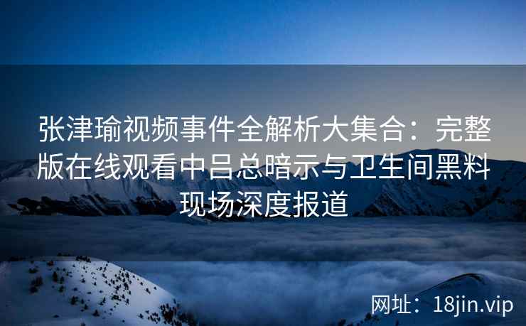 张津瑜视频事件全解析大集合：完整版在线观看中吕总暗示与卫生间黑料现场深度报道