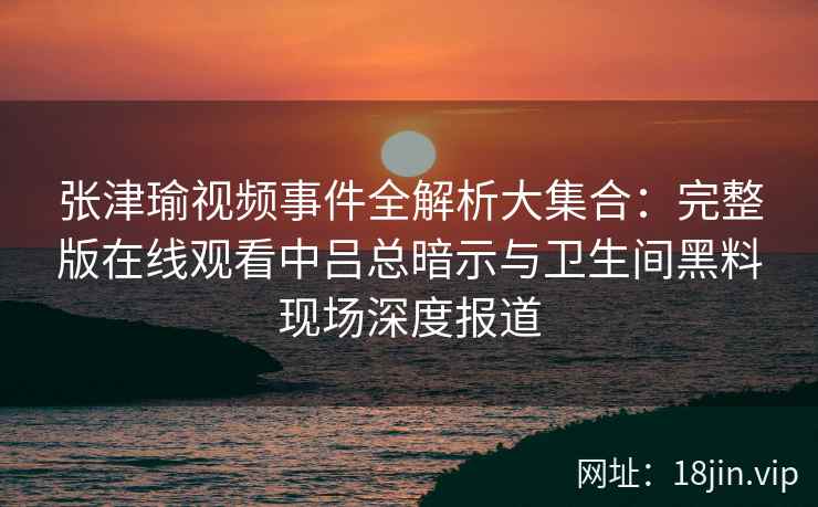 张津瑜视频事件全解析大集合：完整版在线观看中吕总暗示与卫生间黑料现场深度报道