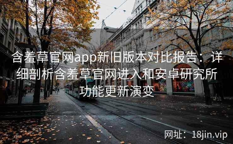 含羞草官网app新旧版本对比报告：详细剖析含羞草官网进入和安卓研究所功能更新演变