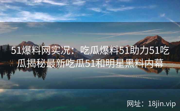51爆料网实况：吃瓜爆料51助力51吃瓜揭秘最新吃瓜51和明星黑料内幕