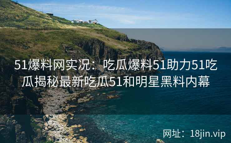 51爆料网实况：吃瓜爆料51助力51吃瓜揭秘最新吃瓜51和明星黑料内幕