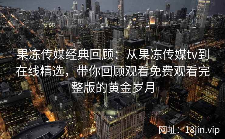 果冻传媒经典回顾：从果冻传媒tv到在线精选，带你回顾观看免费观看完整版的黄金岁月