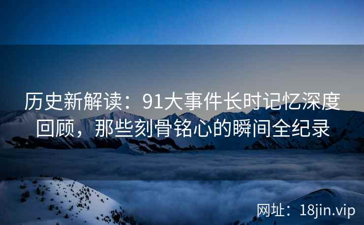 历史新解读：91大事件长时记忆深度回顾，那些刻骨铭心的瞬间全纪录
