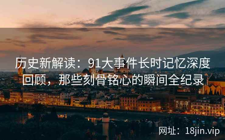 历史新解读：91大事件长时记忆深度回顾，那些刻骨铭心的瞬间全纪录