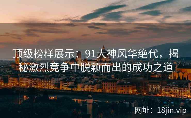 顶级榜样展示：91大神风华绝代，揭秘激烈竞争中脱颖而出的成功之道