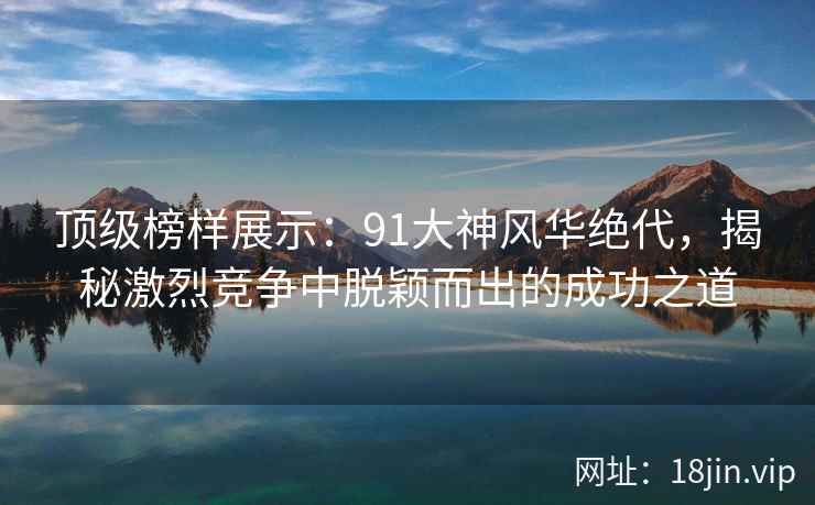 顶级榜样展示：91大神风华绝代，揭秘激烈竞争中脱颖而出的成功之道