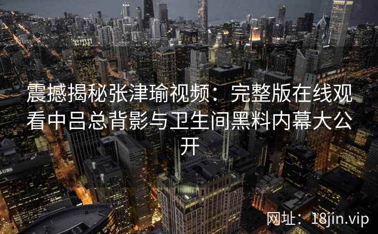 震撼揭秘张津瑜视频：完整版在线观看中吕总背影与卫生间黑料内幕大公开