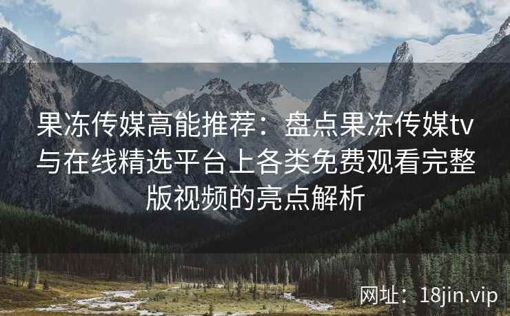 果冻传媒高能推荐：盘点果冻传媒tv与在线精选平台上各类免费观看完整版视频的亮点解析