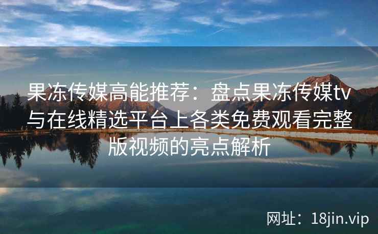 果冻传媒高能推荐：盘点果冻传媒tv与在线精选平台上各类免费观看完整版视频的亮点解析