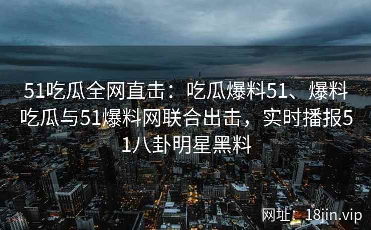 51吃瓜全网直击：吃瓜爆料51、爆料吃瓜与51爆料网联合出击，实时播报51八卦明星黑料