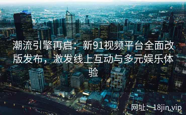 潮流引擎再启：新91视频平台全面改版发布，激发线上互动与多元娱乐体验