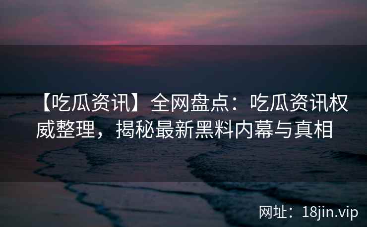 【吃瓜资讯】全网盘点：吃瓜资讯权威整理，揭秘最新黑料内幕与真相
