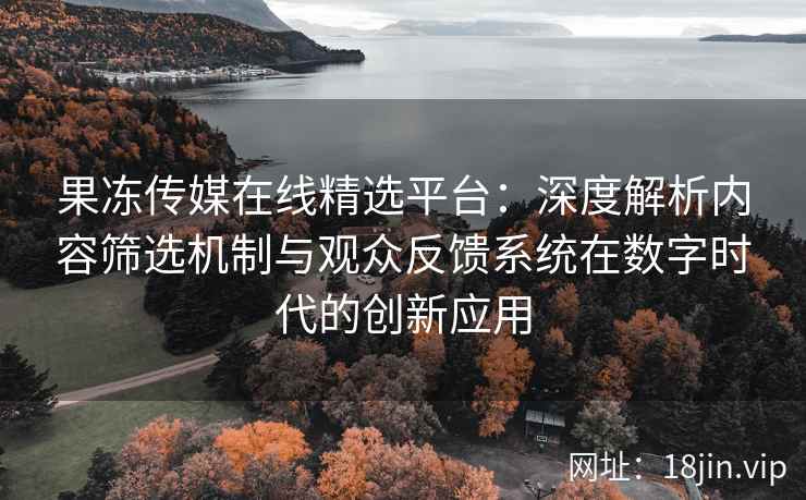 果冻传媒在线精选平台：深度解析内容筛选机制与观众反馈系统在数字时代的创新应用