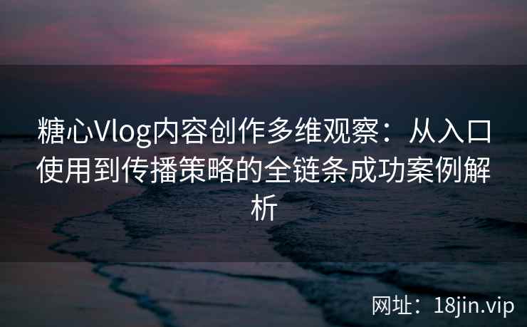 糖心Vlog内容创作多维观察：从入口使用到传播策略的全链条成功案例解析