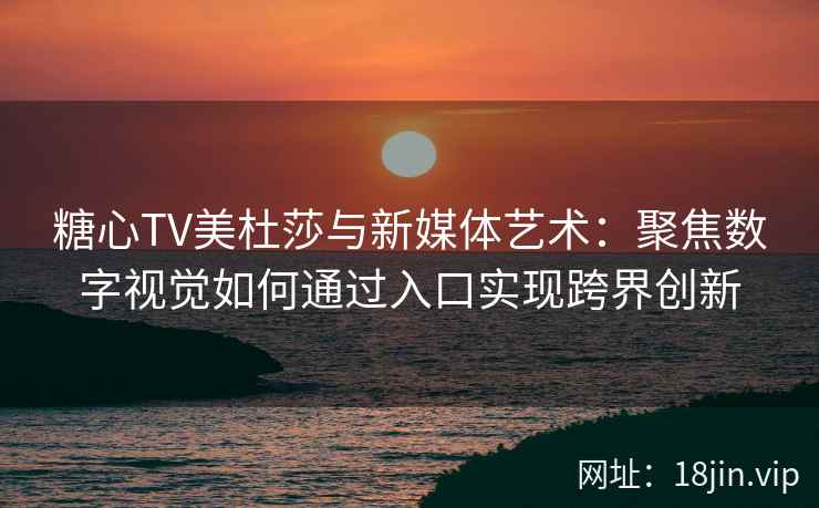 糖心TV美杜莎与新媒体艺术：聚焦数字视觉如何通过入口实现跨界创新
