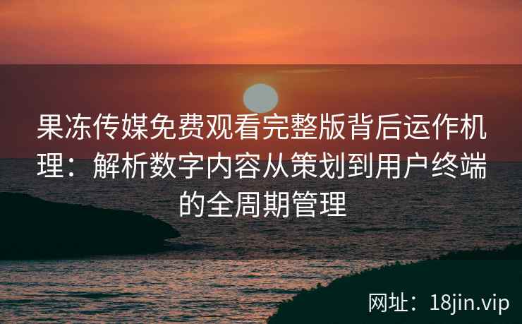 果冻传媒免费观看完整版背后运作机理：解析数字内容从策划到用户终端的全周期管理