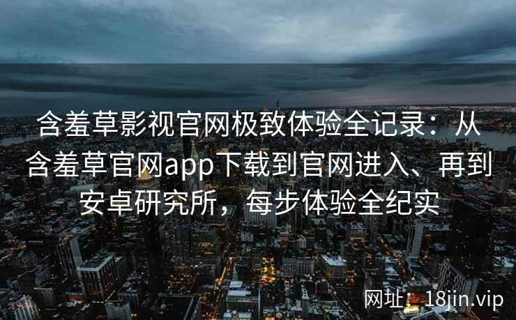 含羞草影视官网极致体验全记录：从含羞草官网app下载到官网进入、再到安卓研究所，每步体验全纪实