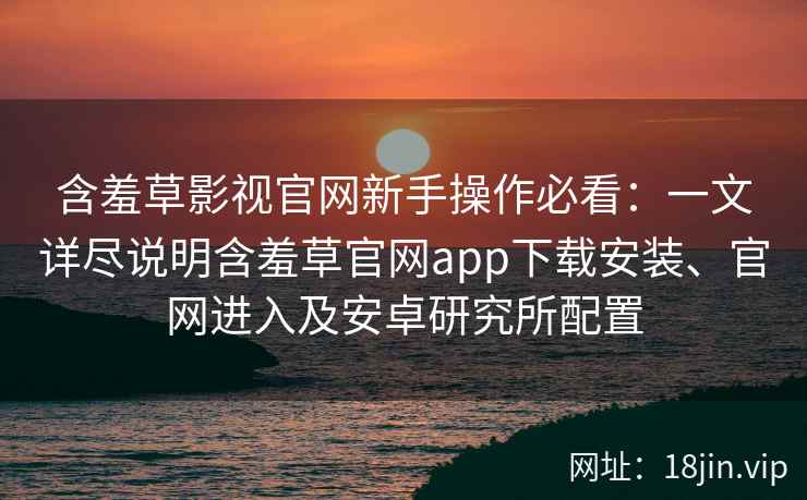 含羞草影视官网新手操作必看：一文详尽说明含羞草官网app下载安装、官网进入及安卓研究所配置