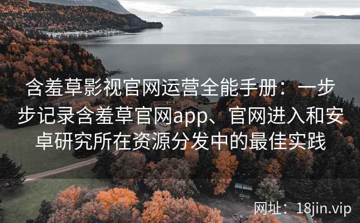 含羞草影视官网运营全能手册：一步步记录含羞草官网app、官网进入和安卓研究所在资源分发中的最佳实践