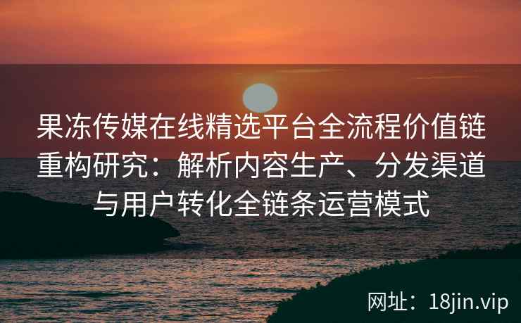果冻传媒在线精选平台全流程价值链重构研究：解析内容生产、分发渠道与用户转化全链条运营模式