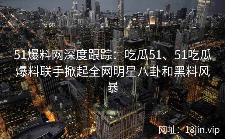 51爆料网深度跟踪：吃瓜51、51吃瓜爆料联手掀起全网明星八卦和黑料风暴
