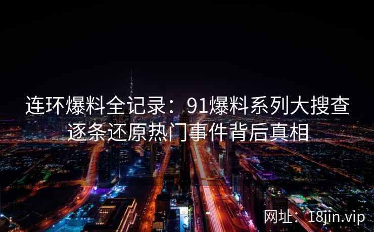 连环爆料全记录：91爆料系列大搜查逐条还原热门事件背后真相