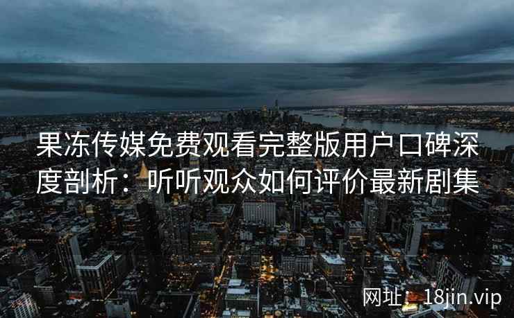 果冻传媒免费观看完整版用户口碑深度剖析：听听观众如何评价最新剧集