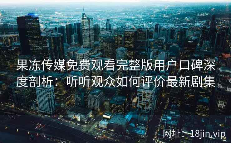 果冻传媒免费观看完整版用户口碑深度剖析：听听观众如何评价最新剧集